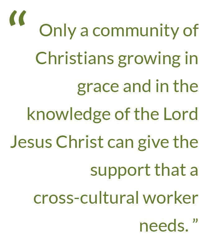 Quote: Only a community of Christians growing in grace and in the knowledge of the Lord Jesus Christ can give the support that a cross-cultural worker needs.