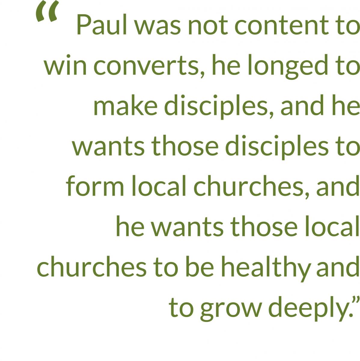 Quote: Paul was not content to win converts, he longed to make disciples, and we wants those disciples to form local churches, and he wants those local churches to be health and to grow deeply.