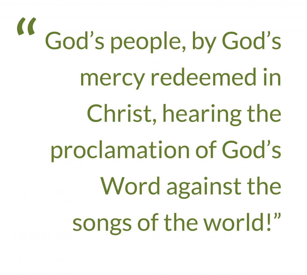 Quote from text: God’s people, by God’s mercy redeemed in Christ, hearing the proclamation of God’s Word against the songs of the world!